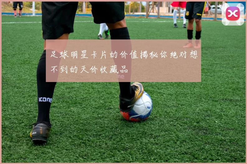足球明星卡片的价值揭秘你绝对想不到的天价收藏品