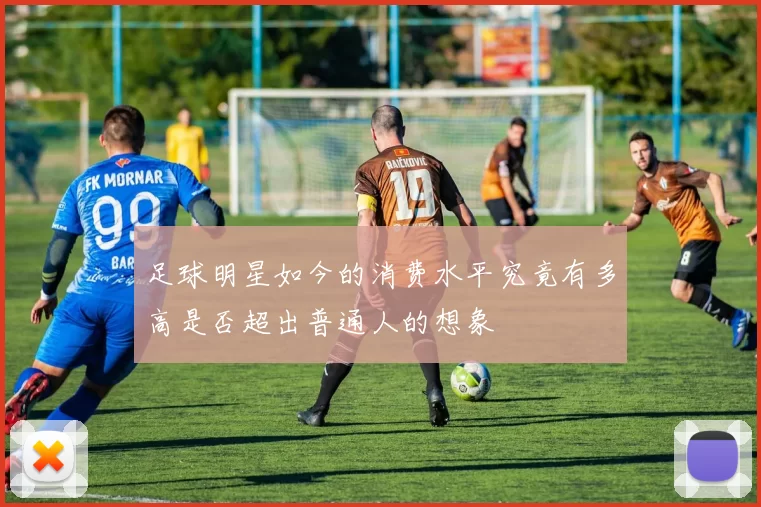 足球明星如今的消费水平究竟有多高是否超出普通人的想象