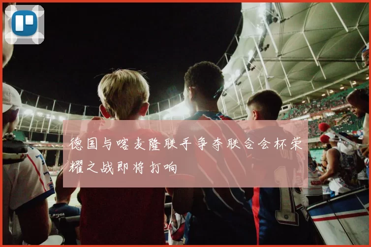 德国与喀麦隆联手争夺联合会杯荣耀之战即将打响