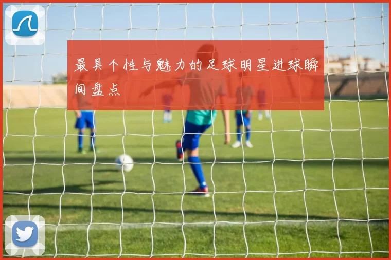 最具个性与魅力的足球明星进球瞬间盘点