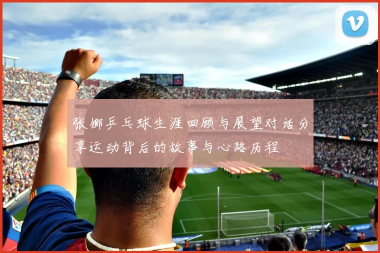 张娜乒乓球生涯回顾与展望对话分享运动背后的故事与心路历程