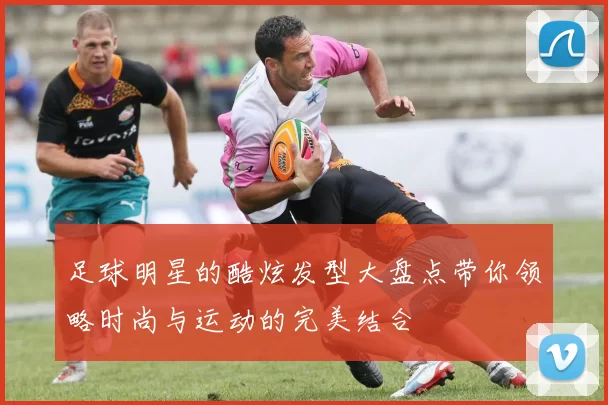 足球明星的酷炫发型大盘点带你领略时尚与运动的完美结合