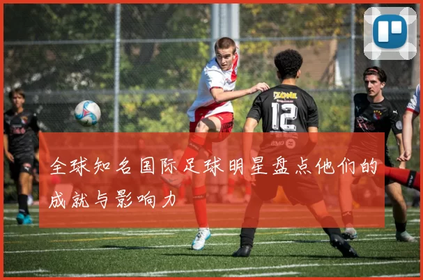 全球知名国际足球明星盘点他们的成就与影响力