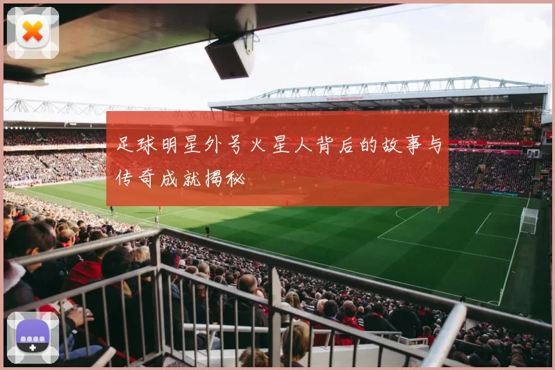 足球明星外号火星人背后的故事与传奇成就揭秘