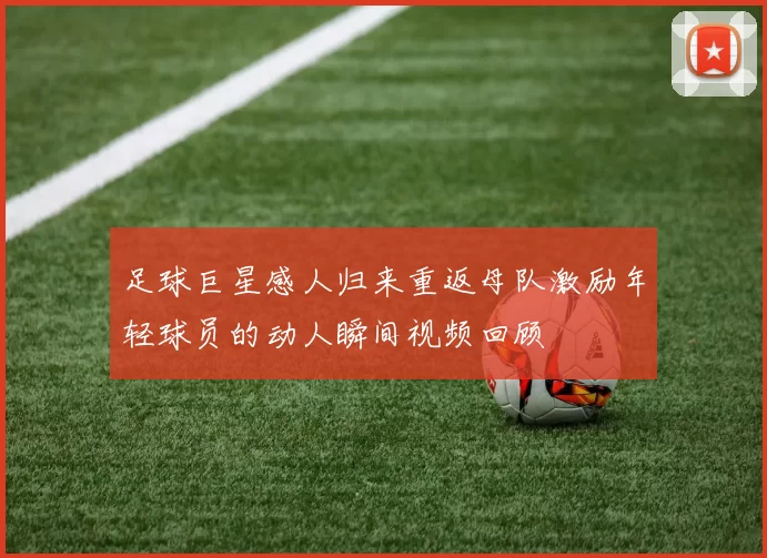 足球巨星感人归来重返母队激励年轻球员的动人瞬间视频回顾