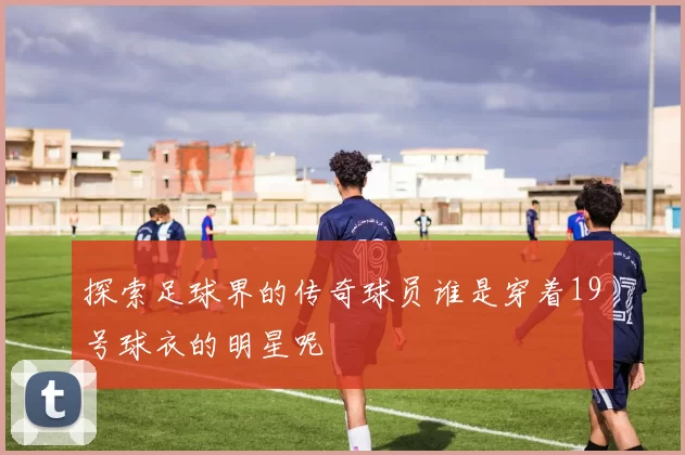 探索足球界的传奇球员谁是穿着19号球衣的明星呢