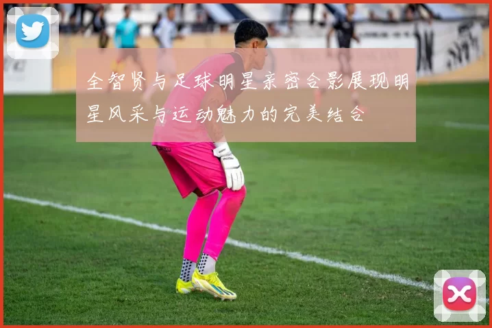 全智贤与足球明星亲密合影展现明星风采与运动魅力的完美结合