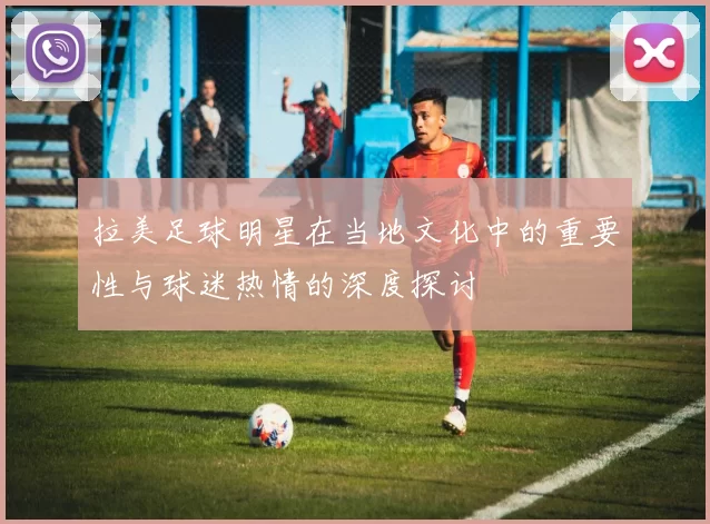 拉美足球明星在当地文化中的重要性与球迷热情的深度探讨