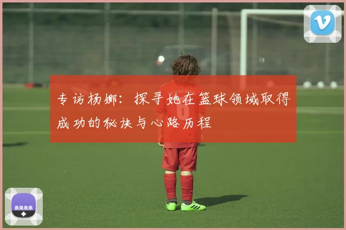 专访杨娜：探寻她在篮球领域取得成功的秘诀与心路历程