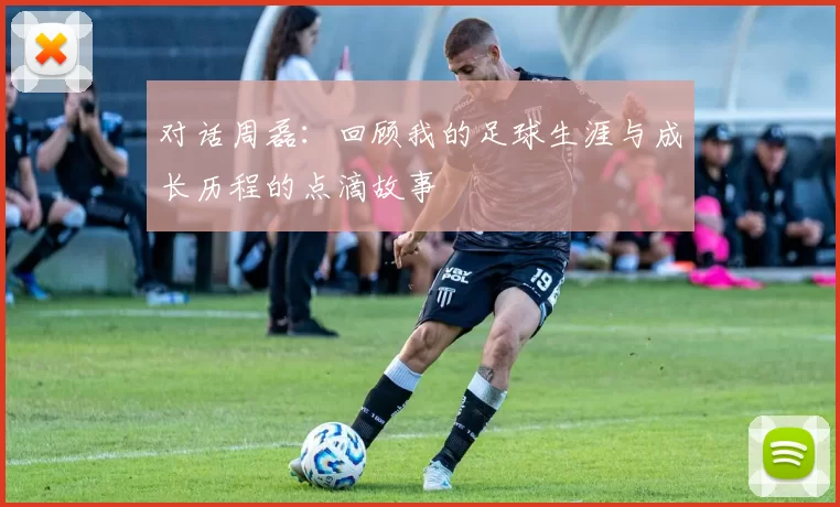 对话周磊：回顾我的足球生涯与成长历程的点滴故事