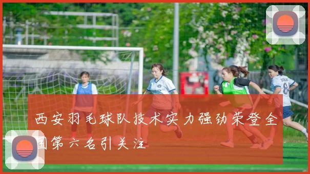 西安羽毛球队技术实力强劲荣登全国第六名引关注