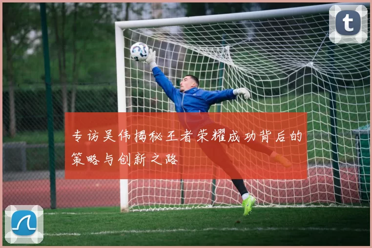 专访吴伟揭秘王者荣耀成功背后的策略与创新之路