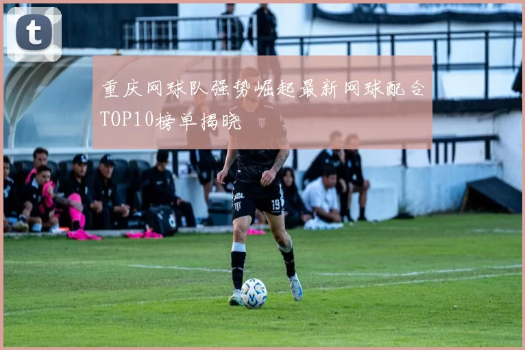 重庆网球队强势崛起最新网球配合TOP10榜单揭晓