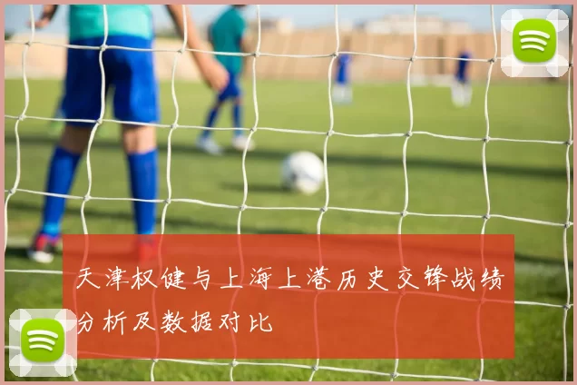 天津权健与上海上港历史交锋战绩分析及数据对比