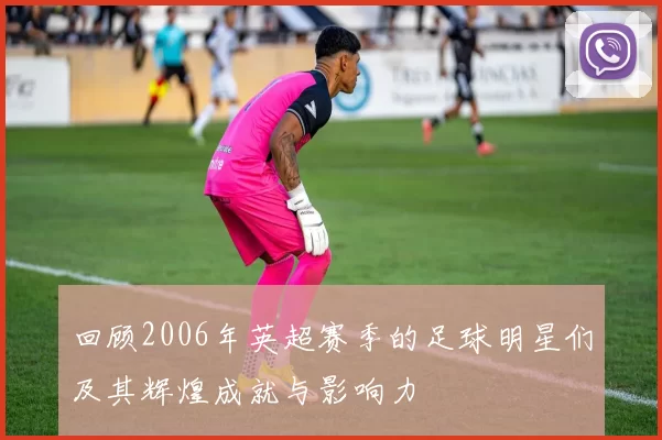 回顾2006年英超赛季的足球明星们及其辉煌成就与影响力