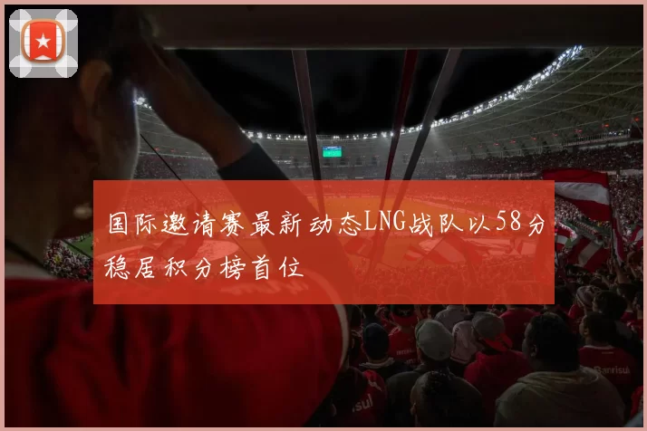 国际邀请赛最新动态LNG战队以58分稳居积分榜首位