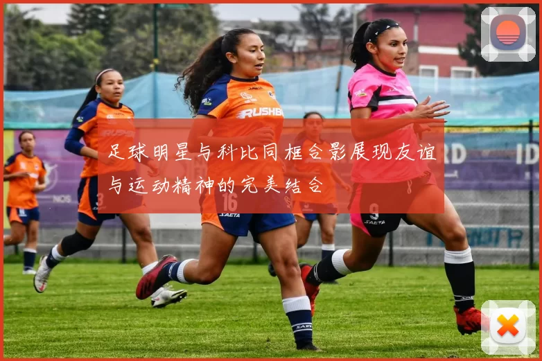 足球明星与科比同框合影展现友谊与运动精神的完美结合