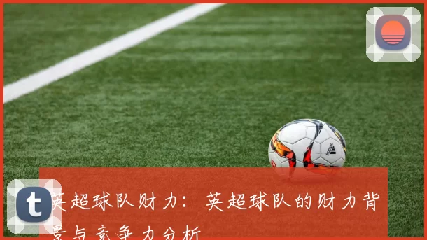 英超球队财力：英超球队的财力背景与竞争力分析