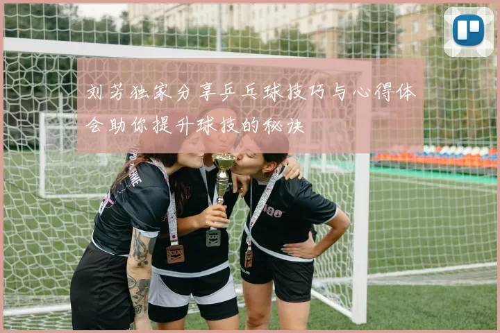刘芳独家分享乒乓球技巧与心得体会助你提升球技的秘诀