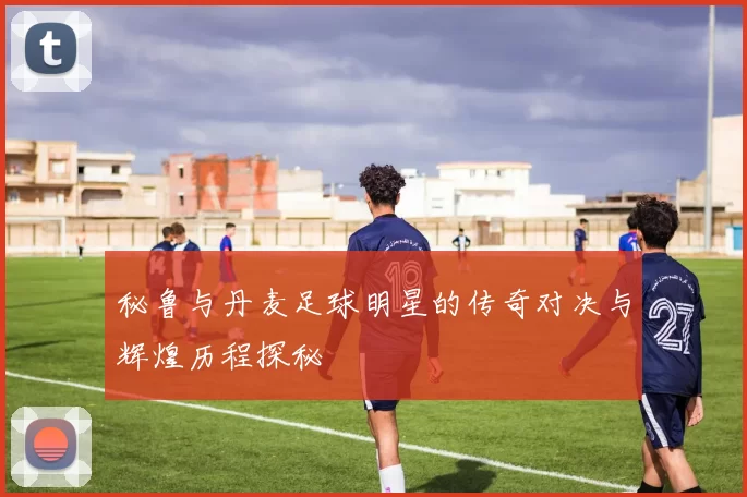 秘鲁与丹麦足球明星的传奇对决与辉煌历程探秘