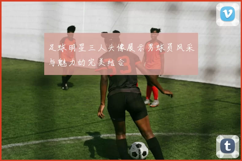 足球明星三人头像展示男球员风采与魅力的完美结合