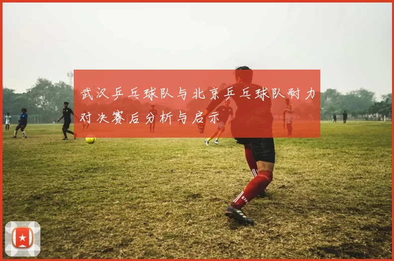 武汉乒乓球队与北京乒乓球队耐力对决赛后分析与启示