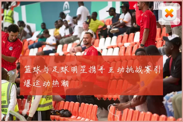 篮球与足球明星携手互动挑战赛引爆运动热潮