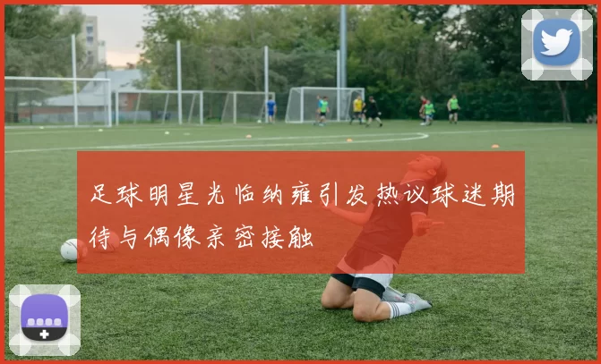 足球明星光临纳雍引发热议球迷期待与偶像亲密接触