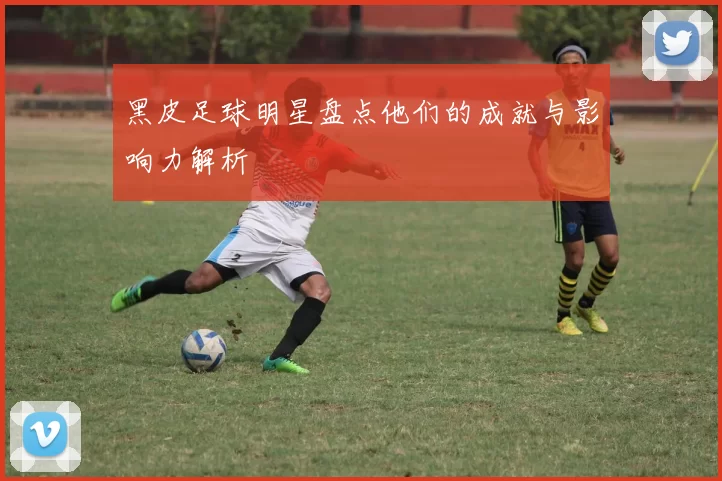 黑皮足球明星盘点他们的成就与影响力解析