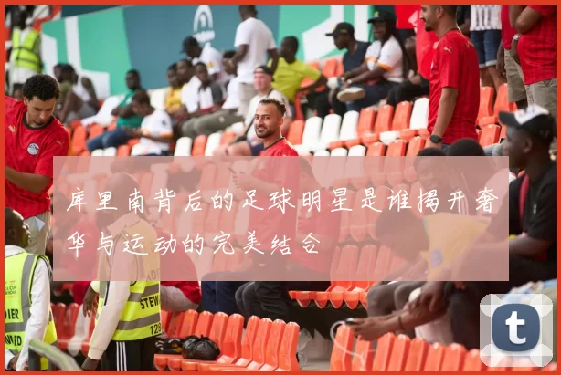 库里南背后的足球明星是谁揭开奢华与运动的完美结合