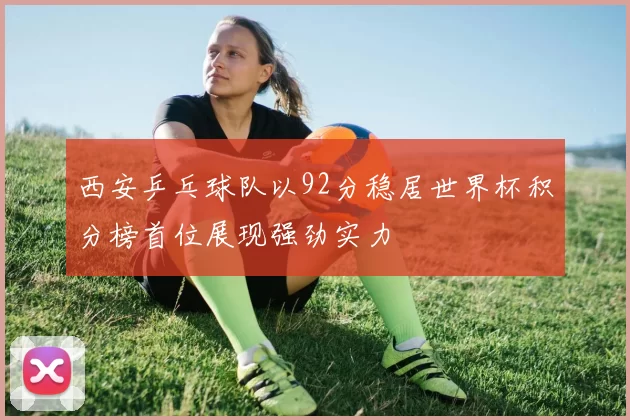 西安乒乓球队以92分稳居世界杯积分榜首位展现强劲实力