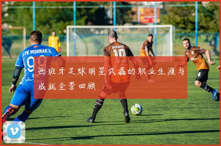 西班牙足球明星武磊的职业生涯与成就全景回顾
