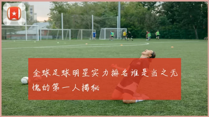 全球足球明星实力排名谁是当之无愧的第一人揭秘