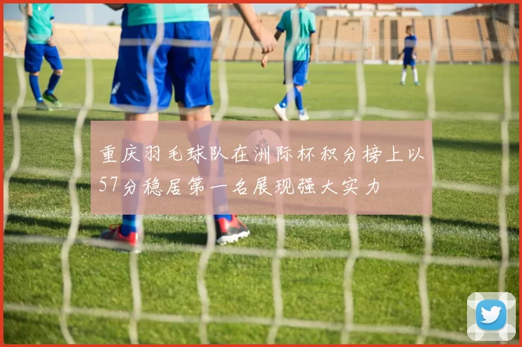 重庆羽毛球队在洲际杯积分榜上以57分稳居第一名展现强大实力