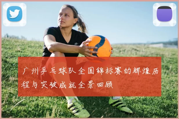 广州乒乓球队全国锦标赛的辉煌历程与突破成就全景回顾
