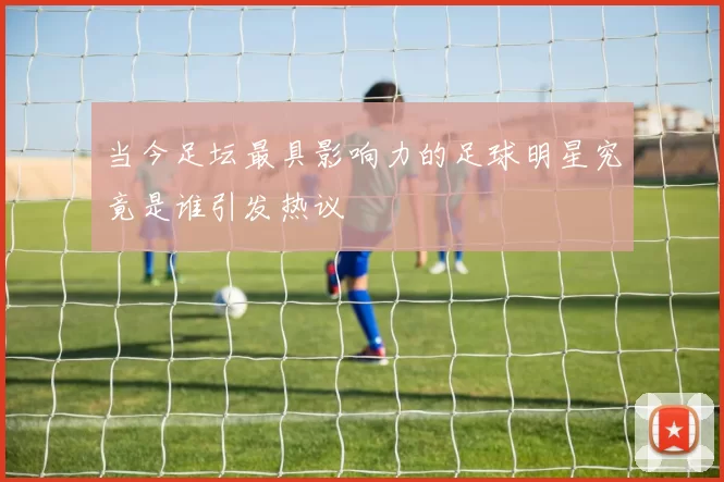 当今足坛最具影响力的足球明星究竟是谁引发热议