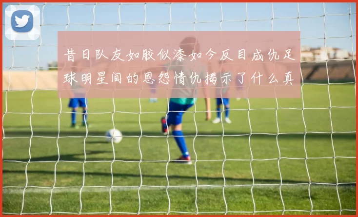 昔日队友如胶似漆如今反目成仇足球明星间的恩怨情仇揭示了什么真相