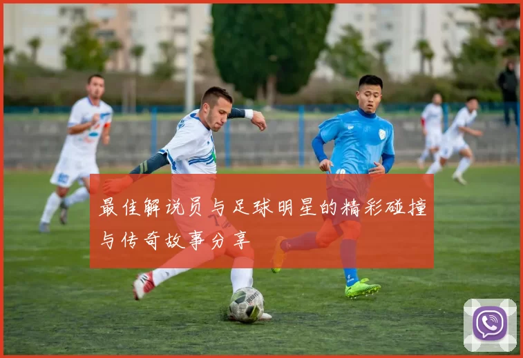 最佳解说员与足球明星的精彩碰撞与传奇故事分享