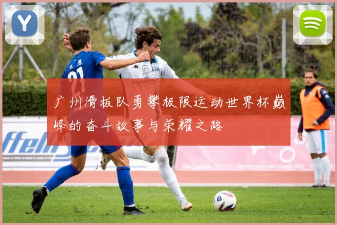 广州滑板队勇攀极限运动世界杯巅峰的奋斗故事与荣耀之路