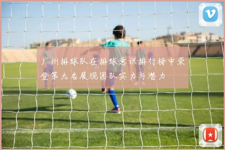 广州排球队在排球意识排行榜中荣登第九名展现团队实力与潜力