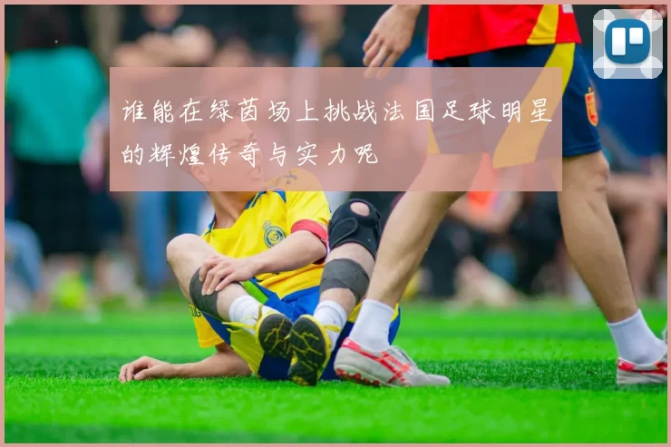 谁能在绿茵场上挑战法国足球明星的辉煌传奇与实力呢
