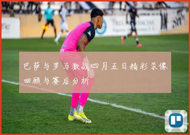 巴萨与罗马激战四月五日精彩录像回顾与赛后分析
