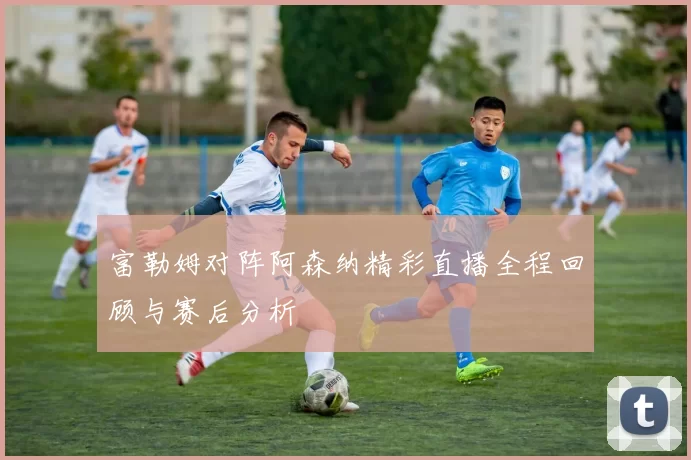 富勒姆对阵阿森纳精彩直播全程回顾与赛后分析