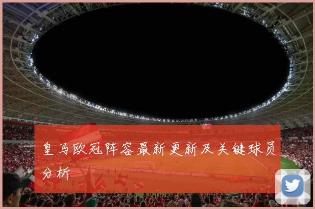 皇马欧冠阵容最新更新及关键球员分析