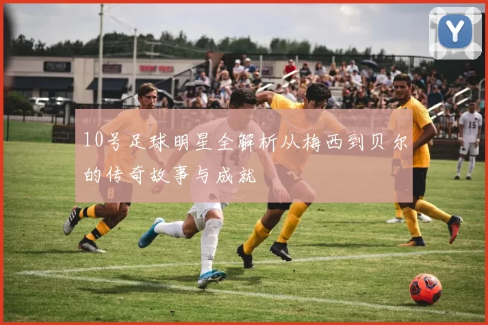 10号足球明星全解析从梅西到贝尔的传奇故事与成就