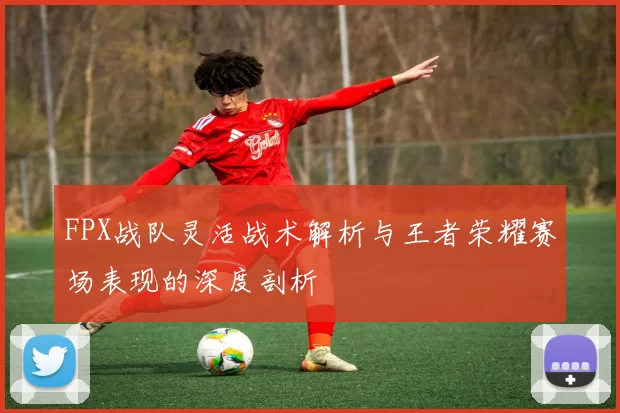 FPX战队灵活战术解析与王者荣耀赛场表现的深度剖析