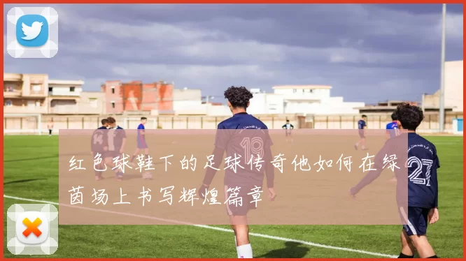 红色球鞋下的足球传奇他如何在绿茵场上书写辉煌篇章