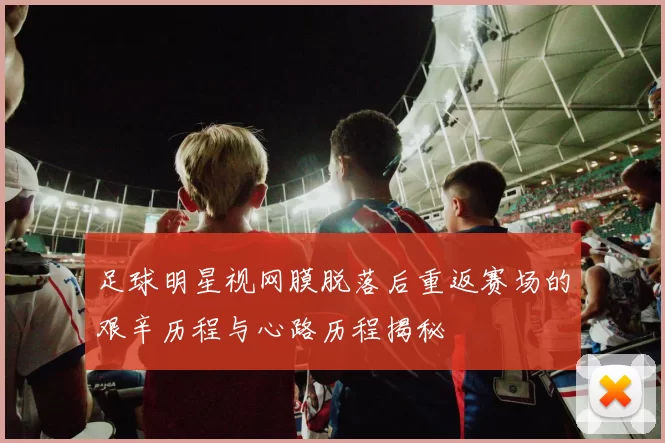足球明星视网膜脱落后重返赛场的艰辛历程与心路历程揭秘