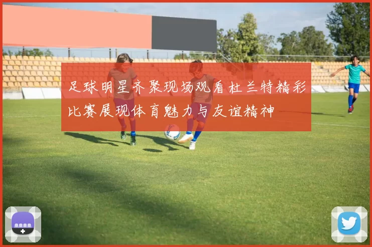 足球明星齐聚现场观看杜兰特精彩比赛展现体育魅力与友谊精神
