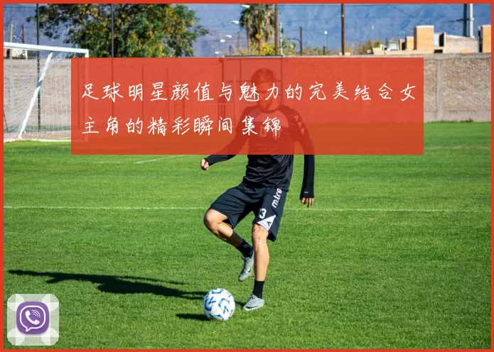 足球明星颜值与魅力的完美结合女主角的精彩瞬间集锦